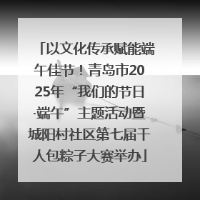 以文化传承赋能端午佳节！青岛市2025年“我们的节日·端午”主题活动暨城阳村社区第七届千人包粽子大赛举办