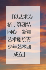 以艺术为桥，筑团结同心—新疆艺术剧院青少年艺术团成立