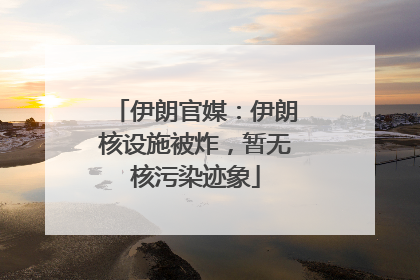 伊朗官媒：伊朗核设施被炸，暂无核污染迹象