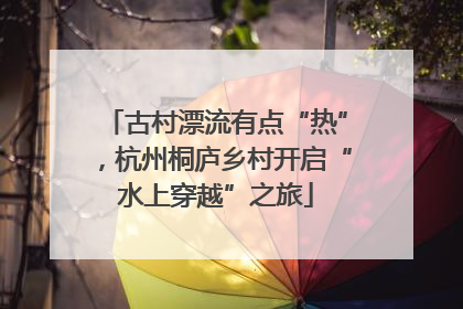 古村漂流有点“热”，杭州桐庐乡村开启“水上穿越”之旅