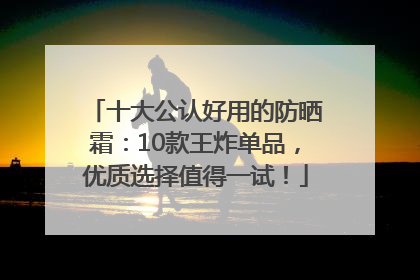 十大公认好用的防晒霜：10款王炸单品，优质选择值得一试！