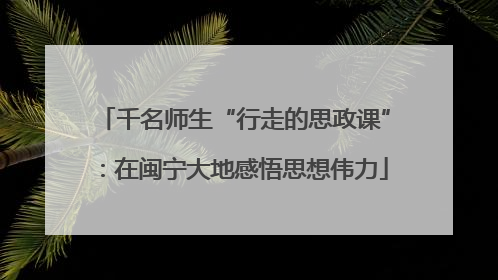 千名师生“行走的思政课”：在闽宁大地感悟思想伟力