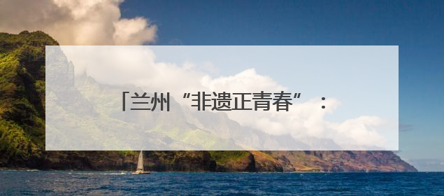 兰州“非遗正青春”：千年技艺碰撞现代生活