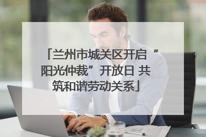 兰州市城关区开启“阳光仲裁”开放日 共筑和谐劳动关系