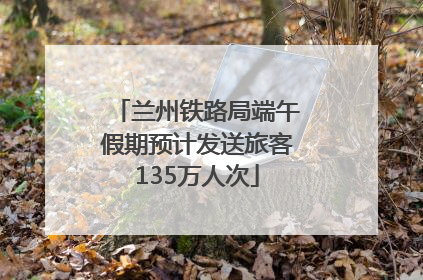 兰州铁路局端午假期预计发送旅客135万人次