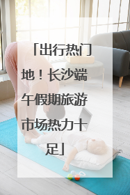 出行热门地！长沙端午假期旅游市场热力十足