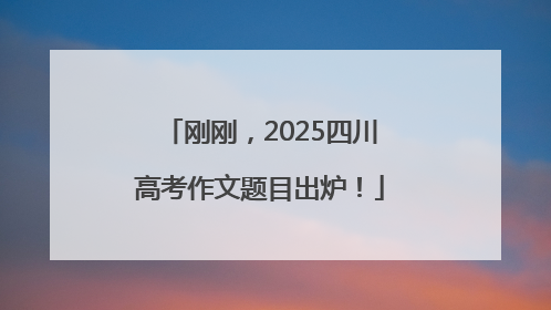刚刚，2025四川高考作文题目出炉！