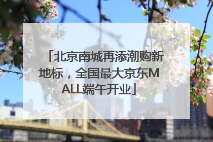 北京南城再添潮购新地标，全国最大京东MALL端午开业