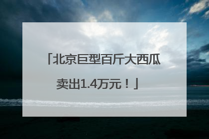 北京巨型百斤大西瓜卖出1.4万元！