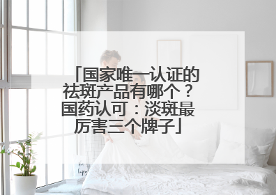 国家唯一认证的祛斑产品有哪个？国药认可：淡斑最厉害三个牌子