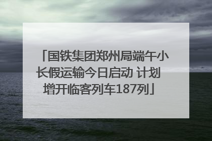 国铁集团郑州局端午小长假运输今日启动 计划增开临客列车187列