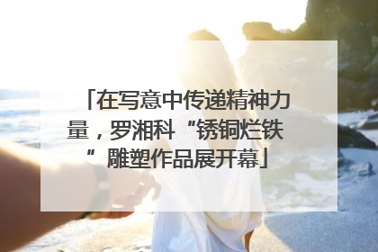 在写意中传递精神力量，罗湘科“锈铜烂铁”雕塑作品展开幕