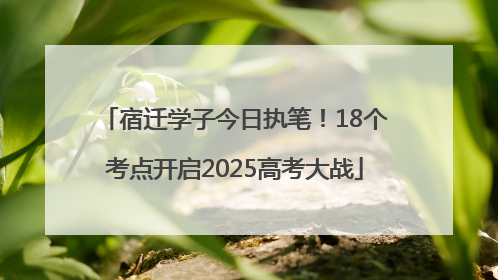 宿迁学子今日执笔！18个考点开启2025高考大战