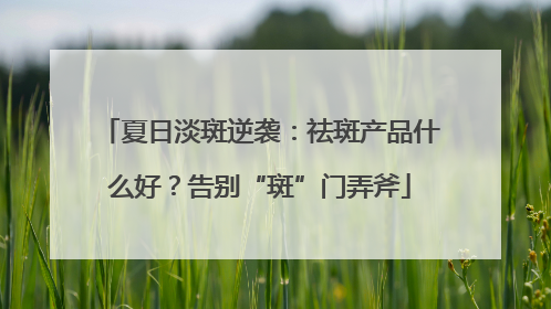 夏日淡斑逆袭：祛斑产品什么好？告别“斑”门弄斧