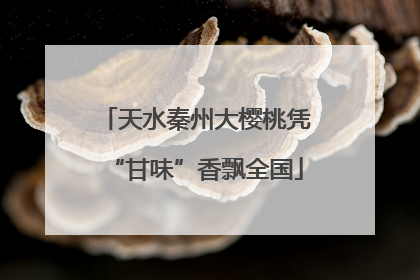 天水秦州大樱桃凭“甘味”香飘全国