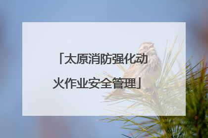 太原消防强化动火作业安全管理