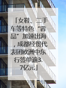 女鞋、二手车等特色“蓉品”加速出海，成都经贸代表团欧洲中东行签单逾3.7亿元