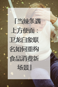 当辣条遇上方便面：卫龙白象联名如何重构食品消费新场景