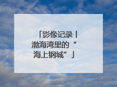 影像记录丨渤海湾里的“海上钢城”