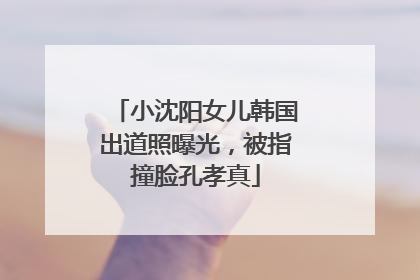 小沈阳女儿韩国出道照曝光，被指撞脸孔孝真