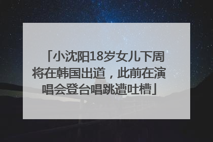 小沈阳18岁女儿下周将在韩国出道，此前在演唱会登台唱跳遭吐槽