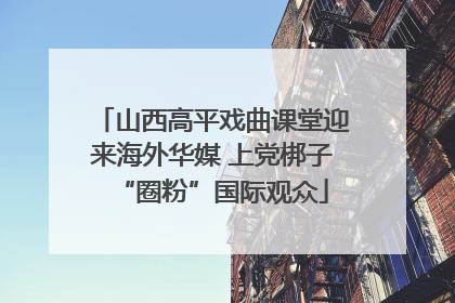 山西高平戏曲课堂迎来海外华媒 上党梆子“圈粉”国际观众
