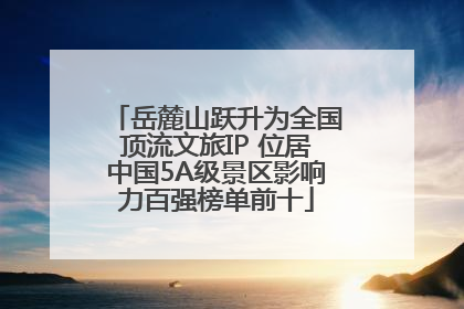 岳麓山跃升为全国顶流文旅IP 位居中国5A级景区影响力百强榜单前十