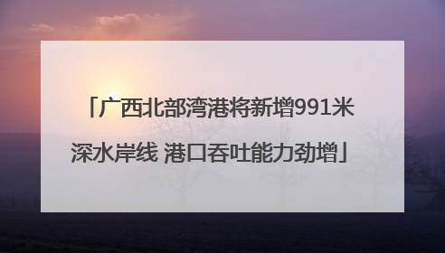 广西北部湾港将新增991米深水岸线 港口吞吐能力劲增