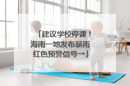 建议学校停课！海南一地发布暴雨红色预警信号→