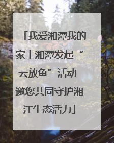 我爱湘潭我的家丨湘潭发起“云放鱼”活动 邀您共同守护湘江生态活力
