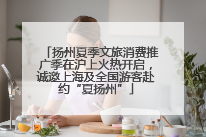 扬州夏季文旅消费推广季在沪上火热开启，诚邀上海及全国游客赴约“夏扬州”