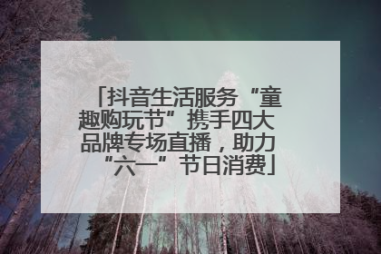 抖音生活服务“童趣购玩节”携手四大品牌专场直播，助力“六一”节日消费