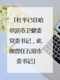 杜平已任哈尔滨市卫健委党委书记，此前曾任五常市委书记