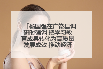 杨国强在广饶县调研时强调 把学习教育成果转化为高质量发展成效 推动经济稳健向好进中提质