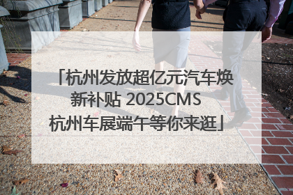杭州发放超亿元汽车焕新补贴 2025CMS杭州车展端午等你来逛