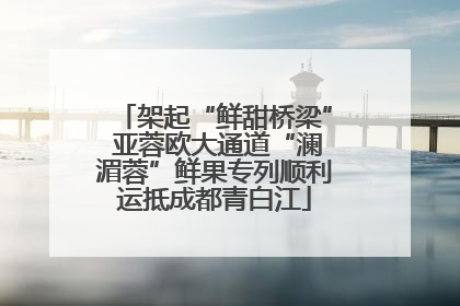 架起“鲜甜桥梁” 亚蓉欧大通道“澜湄蓉”鲜果专列顺利运抵成都青白江