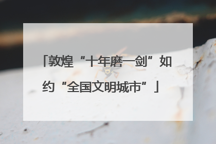 敦煌“十年磨一剑”如约“全国文明城市”