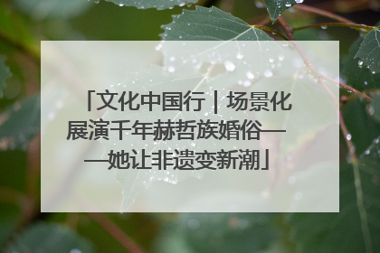 文化中国行｜场景化展演千年赫哲族婚俗——她让非遗变新潮
