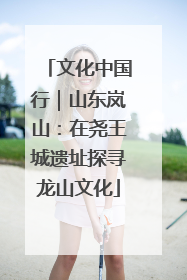 文化中国行｜山东岚山：在尧王城遗址探寻龙山文化
