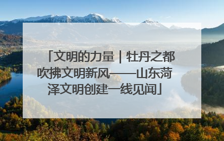 文明的力量｜牡丹之都吹拂文明新风——山东菏泽文明创建一线见闻