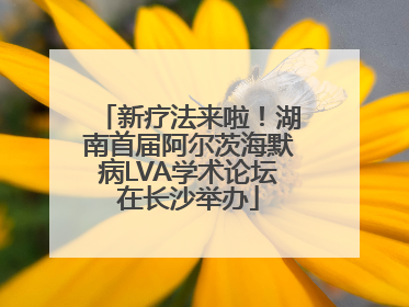 新疗法来啦！湖南首届阿尔茨海默病LVA学术论坛在长沙举办