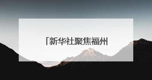 新华社聚焦福州：绘就可持续发展的城市新篇