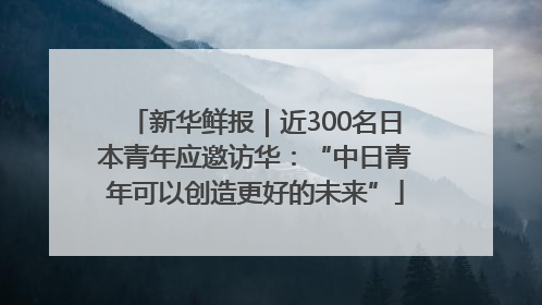 新华鲜报｜近300名日本青年应邀访华：“中日青年可以创造更好的未来”