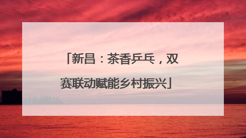 新昌：茶香乒乓，双赛联动赋能乡村振兴