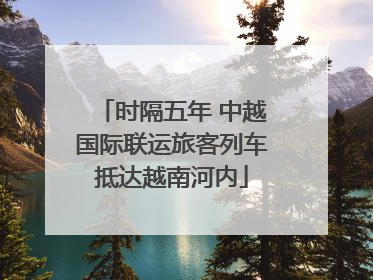 时隔五年 中越国际联运旅客列车抵达越南河内
