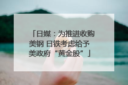 日媒：为推进收购美钢 日铁考虑给予美政府“黄金股”