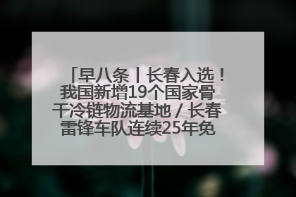 早八条丨长春入选！我国新增19个国家骨干冷链物流基地／长春雷锋车队连续25年免费接送考生