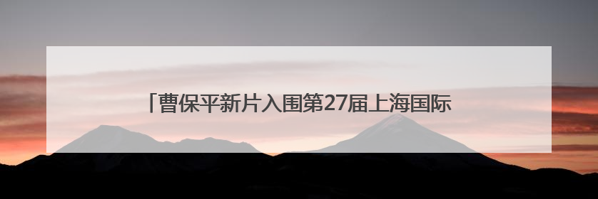 曹保平新片入围第27届上海国际电影节主竞赛单元，全名单揭晓