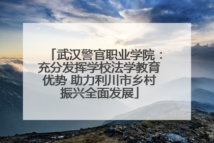 武汉警官职业学院：充分发挥学校法学教育优势 助力利川市乡村振兴全面发展