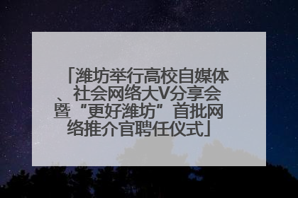 潍坊举行高校自媒体、社会网络大V分享会暨“更好潍坊”首批网络推介官聘任仪式